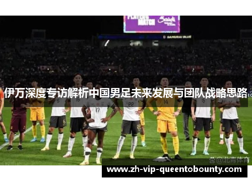 伊万深度专访解析中国男足未来发展与团队战略思路