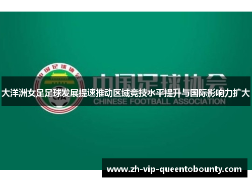大洋洲女足足球发展提速推动区域竞技水平提升与国际影响力扩大